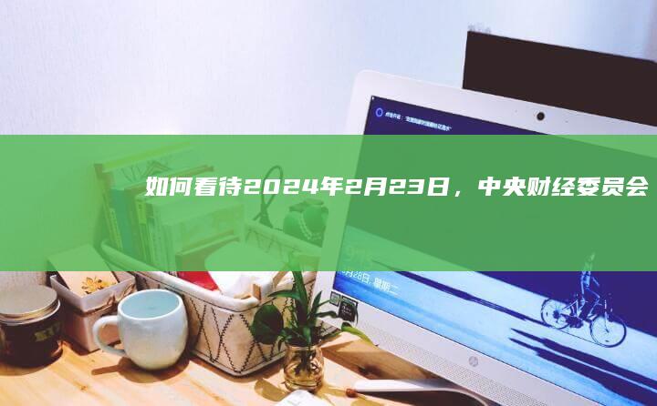 如何看待2024年2月23日，中央财经委员会第四次会议研究推动大规模设备更新和消费品以旧换新问题？